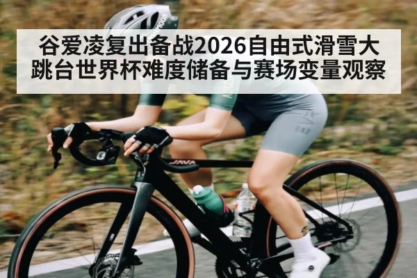谷爱凌复出备战2026自由式滑雪大跳台世界杯难度储备与赛场变量观察